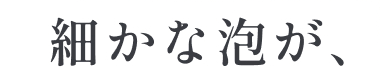 細かな泡が、